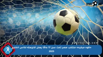 «قوة مبكرة» منتخب مصر تحت سن 17 عامًا يعلن قائمته لكأس الخليج 2025